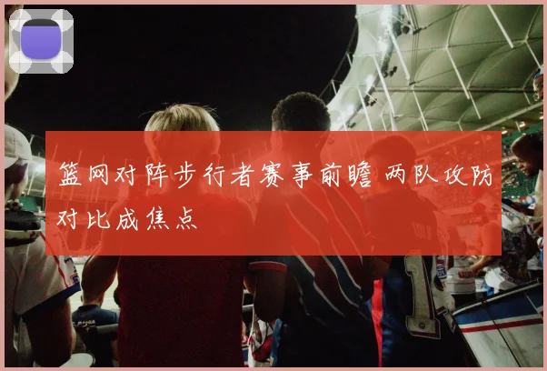 篮网对阵步行者赛事前瞻 两队攻防对比成焦点