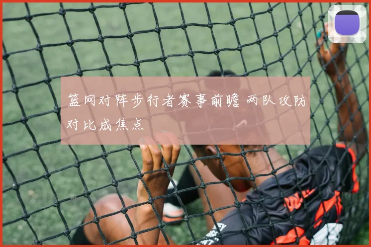 篮网对阵步行者赛事前瞻 两队攻防对比成焦点