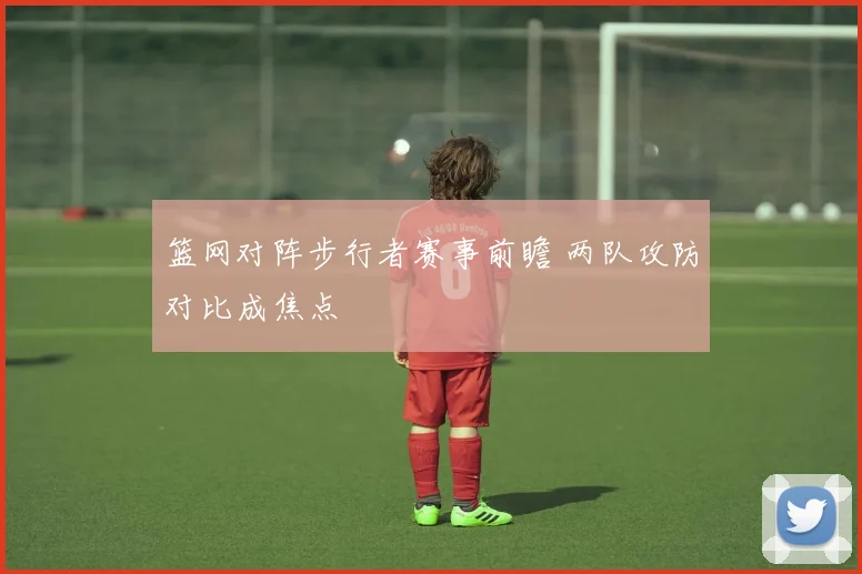 篮网对阵步行者赛事前瞻 两队攻防对比成焦点