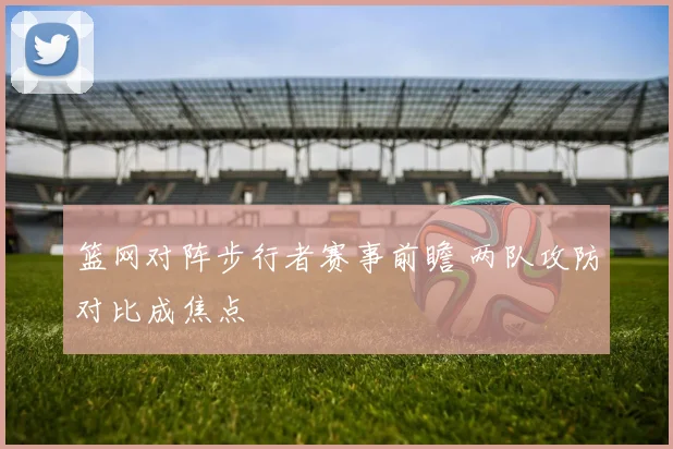 篮网对阵步行者赛事前瞻 两队攻防对比成焦点