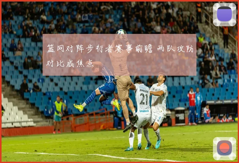 篮网对阵步行者赛事前瞻 两队攻防对比成焦点