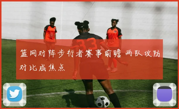 篮网对阵步行者赛事前瞻 两队攻防对比成焦点