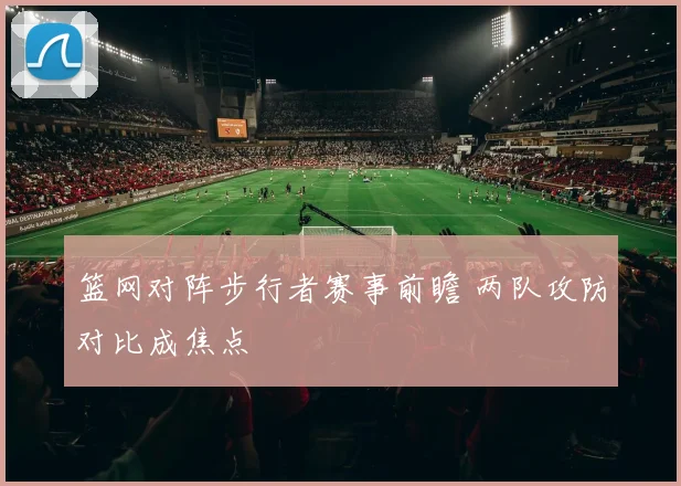 篮网对阵步行者赛事前瞻 两队攻防对比成焦点