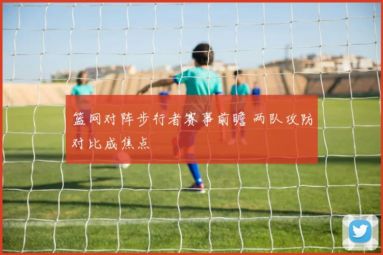 篮网对阵步行者赛事前瞻 两队攻防对比成焦点