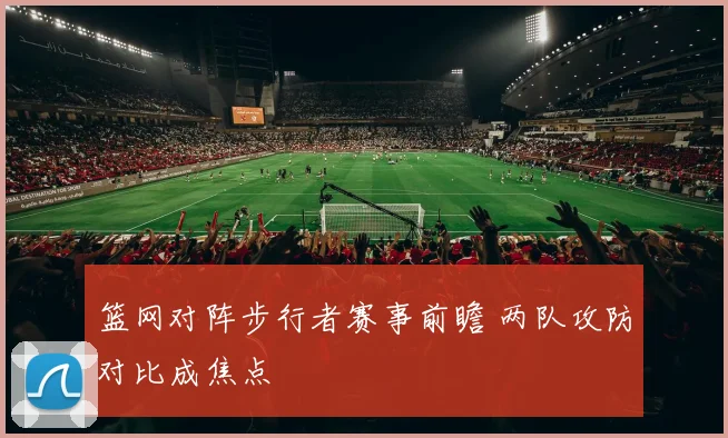 篮网对阵步行者赛事前瞻 两队攻防对比成焦点