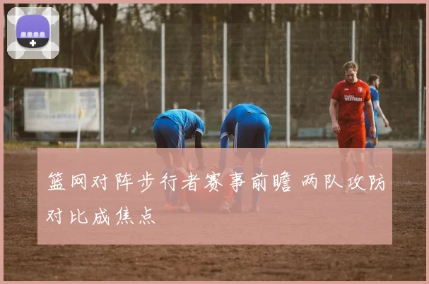 篮网对阵步行者赛事前瞻 两队攻防对比成焦点