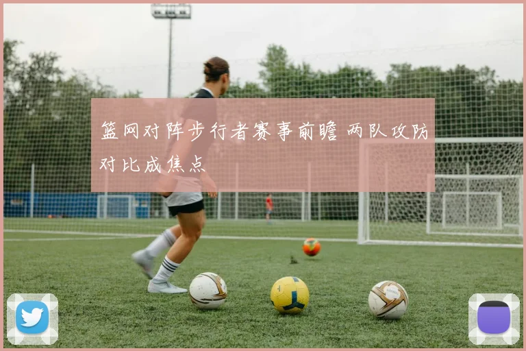 篮网对阵步行者赛事前瞻 两队攻防对比成焦点