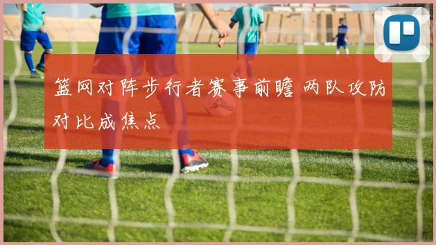 篮网对阵步行者赛事前瞻 两队攻防对比成焦点