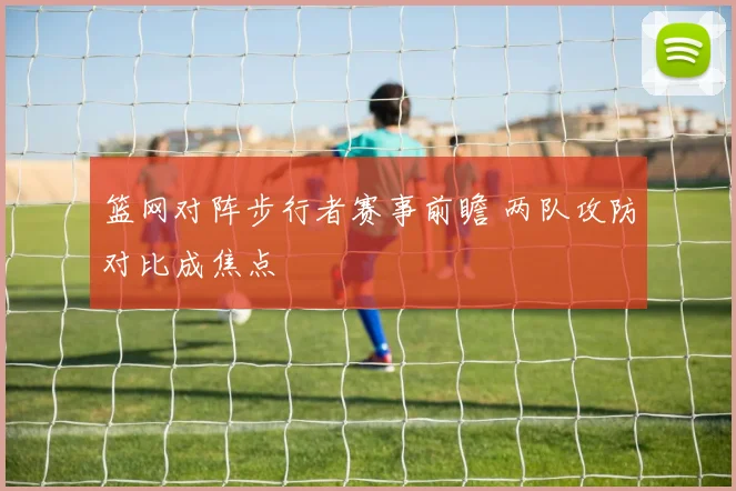 篮网对阵步行者赛事前瞻 两队攻防对比成焦点