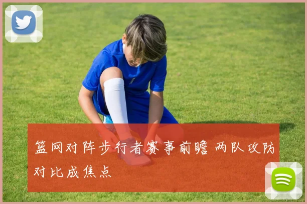 篮网对阵步行者赛事前瞻 两队攻防对比成焦点