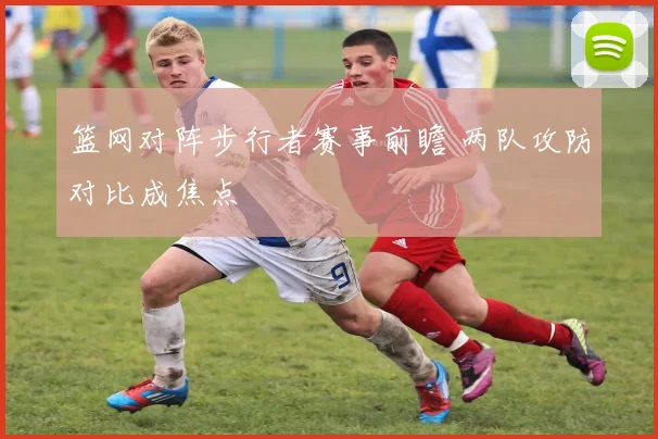 篮网对阵步行者赛事前瞻 两队攻防对比成焦点