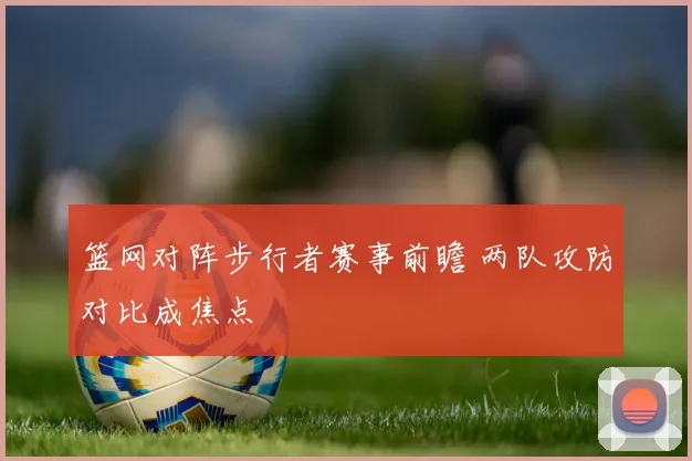 篮网对阵步行者赛事前瞻 两队攻防对比成焦点