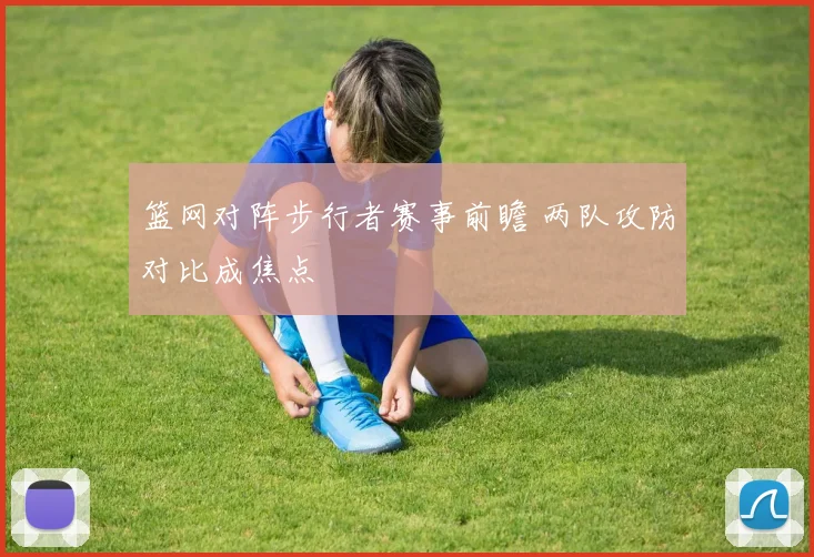 篮网对阵步行者赛事前瞻 两队攻防对比成焦点