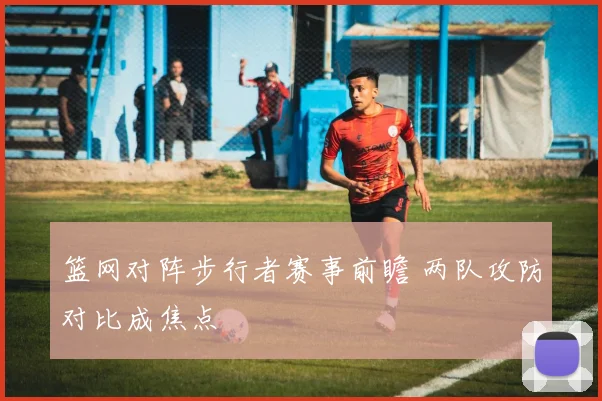 篮网对阵步行者赛事前瞻 两队攻防对比成焦点