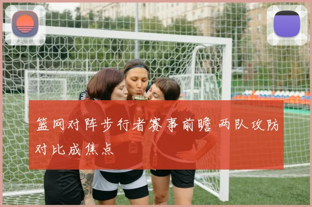 篮网对阵步行者赛事前瞻 两队攻防对比成焦点