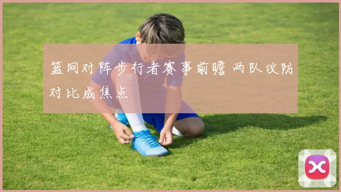 篮网对阵步行者赛事前瞻 两队攻防对比成焦点