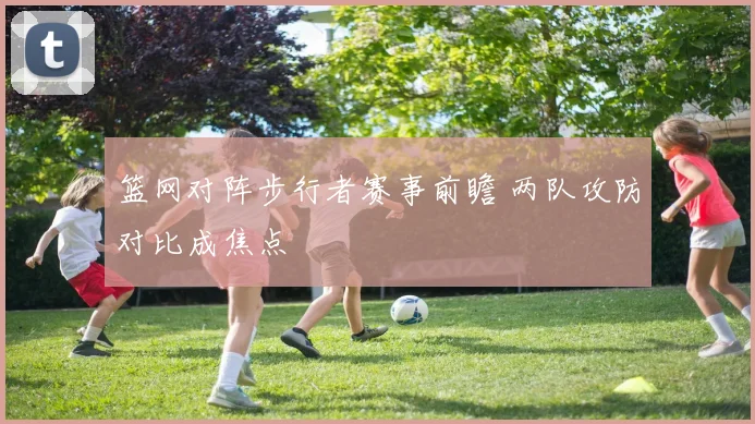 篮网对阵步行者赛事前瞻 两队攻防对比成焦点