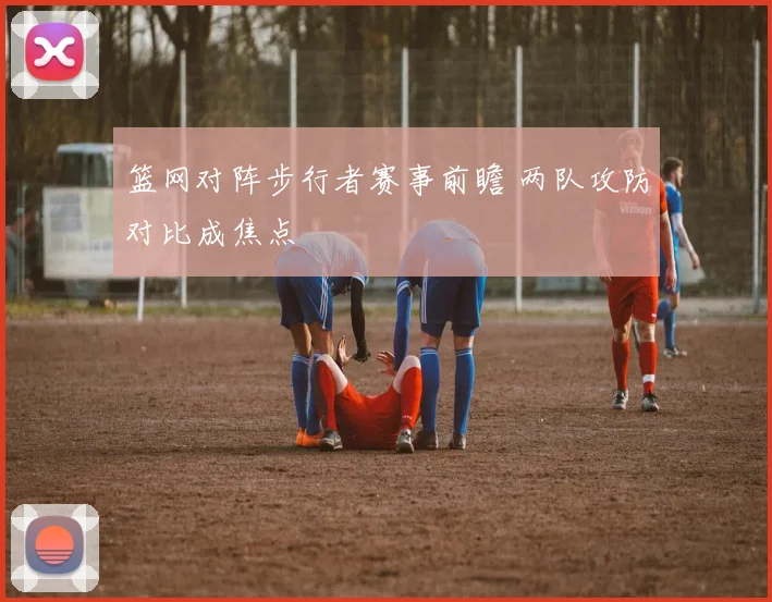 篮网对阵步行者赛事前瞻 两队攻防对比成焦点