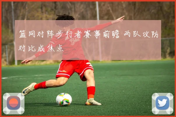 篮网对阵步行者赛事前瞻 两队攻防对比成焦点