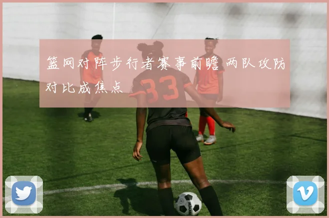 篮网对阵步行者赛事前瞻 两队攻防对比成焦点