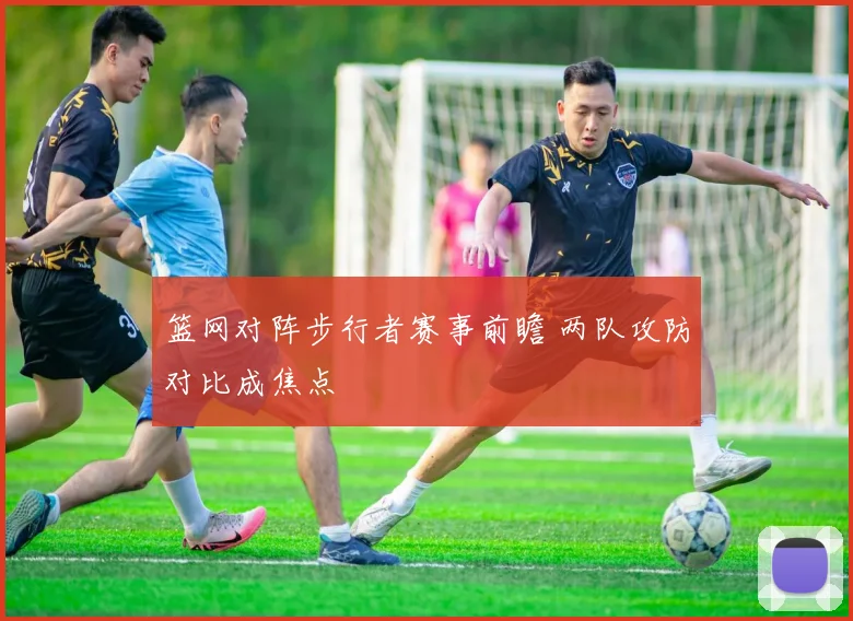 篮网对阵步行者赛事前瞻 两队攻防对比成焦点