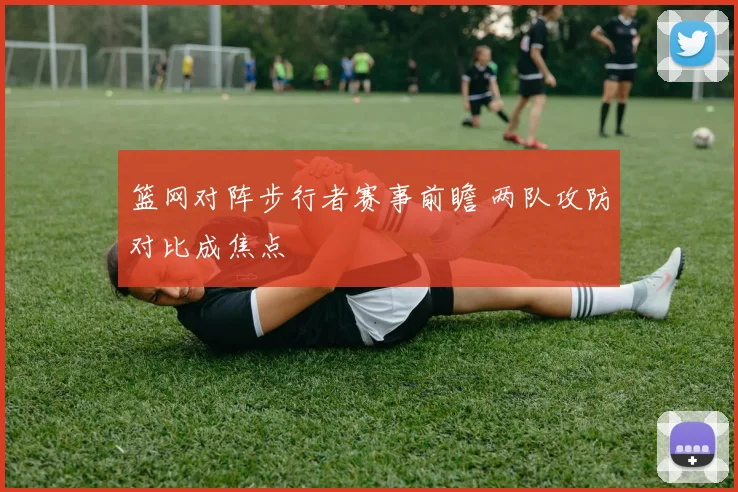 篮网对阵步行者赛事前瞻 两队攻防对比成焦点