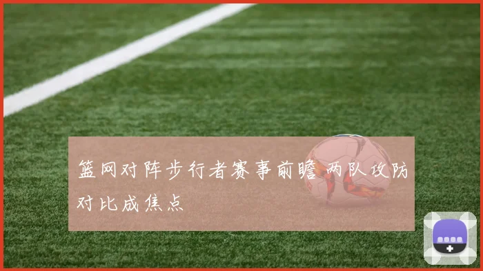 篮网对阵步行者赛事前瞻 两队攻防对比成焦点