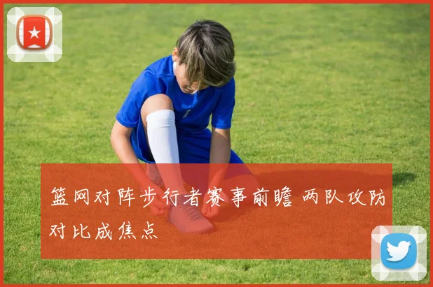篮网对阵步行者赛事前瞻 两队攻防对比成焦点