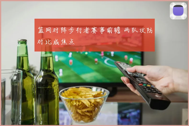 篮网对阵步行者赛事前瞻 两队攻防对比成焦点