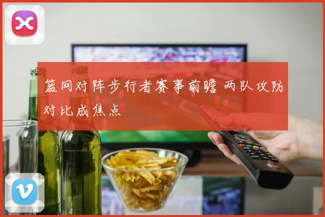 篮网对阵步行者赛事前瞻 两队攻防对比成焦点