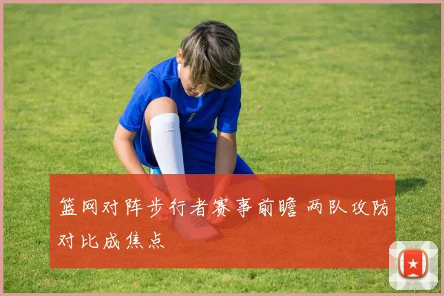 篮网对阵步行者赛事前瞻 两队攻防对比成焦点