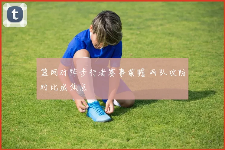 篮网对阵步行者赛事前瞻 两队攻防对比成焦点
