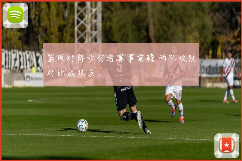 篮网对阵步行者赛事前瞻 两队攻防对比成焦点