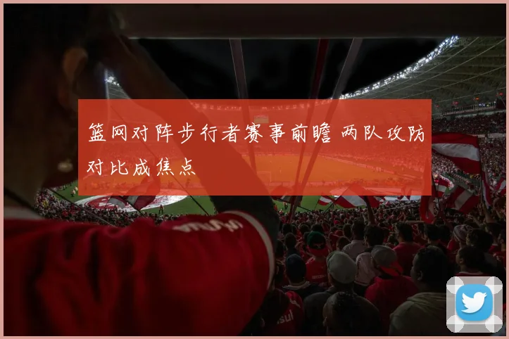篮网对阵步行者赛事前瞻 两队攻防对比成焦点