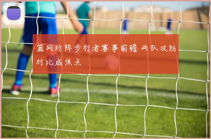 篮网对阵步行者赛事前瞻 两队攻防对比成焦点
