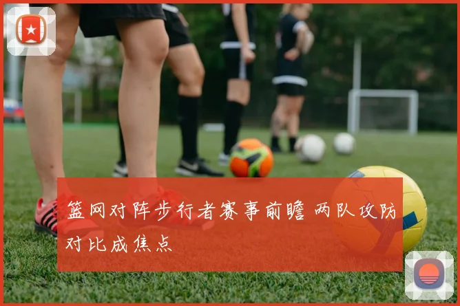 篮网对阵步行者赛事前瞻 两队攻防对比成焦点