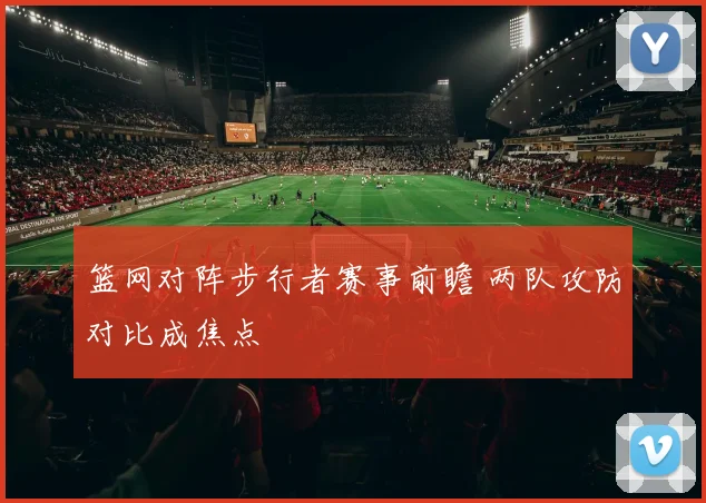 篮网对阵步行者赛事前瞻 两队攻防对比成焦点