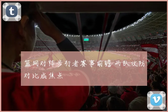 篮网对阵步行者赛事前瞻 两队攻防对比成焦点