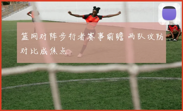 篮网对阵步行者赛事前瞻 两队攻防对比成焦点