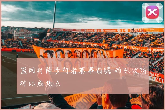 篮网对阵步行者赛事前瞻 两队攻防对比成焦点