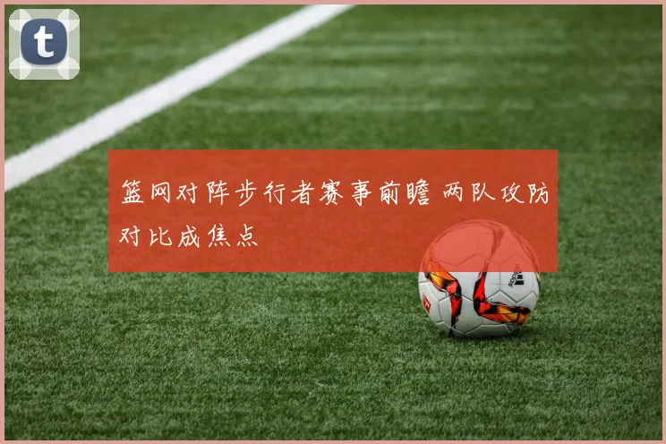 篮网对阵步行者赛事前瞻 两队攻防对比成焦点