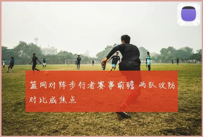 篮网对阵步行者赛事前瞻 两队攻防对比成焦点