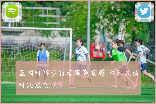 篮网对阵步行者赛事前瞻 两队攻防对比成焦点