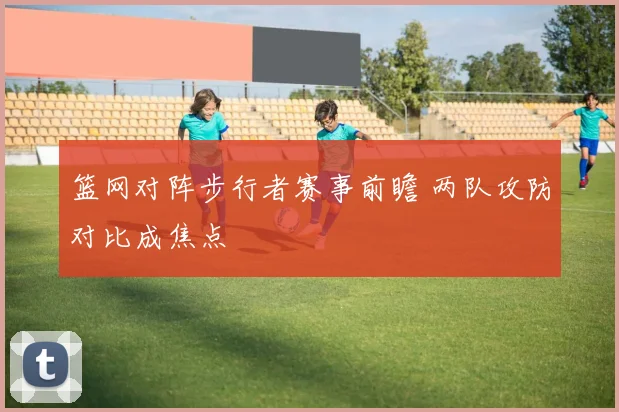 篮网对阵步行者赛事前瞻 两队攻防对比成焦点