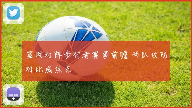 篮网对阵步行者赛事前瞻 两队攻防对比成焦点