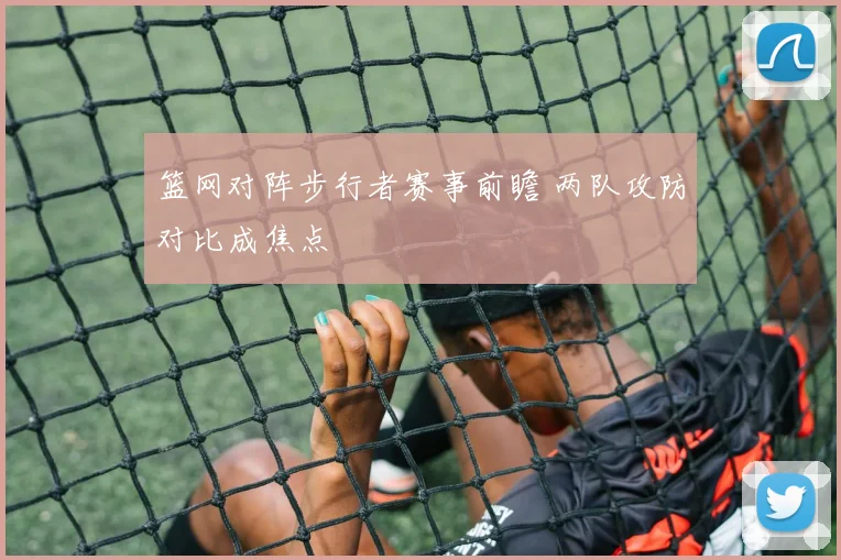篮网对阵步行者赛事前瞻 两队攻防对比成焦点