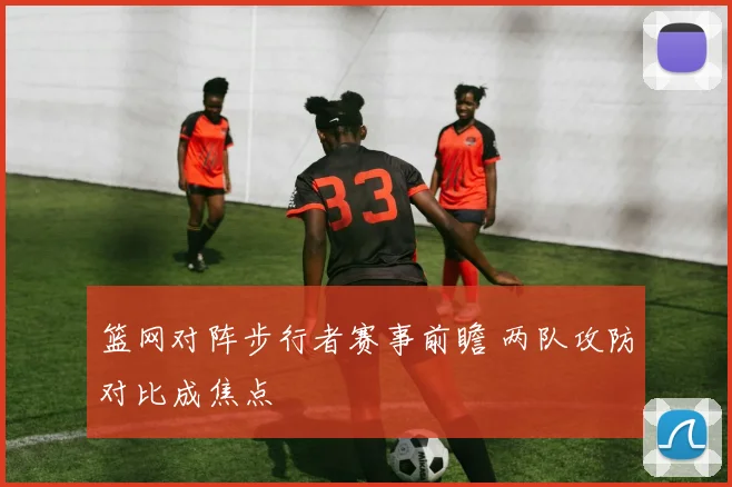 篮网对阵步行者赛事前瞻 两队攻防对比成焦点