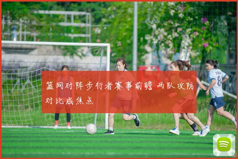篮网对阵步行者赛事前瞻 两队攻防对比成焦点