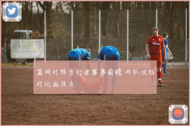 篮网对阵步行者赛事前瞻 两队攻防对比成焦点