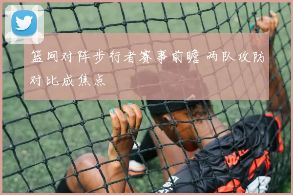 篮网对阵步行者赛事前瞻 两队攻防对比成焦点